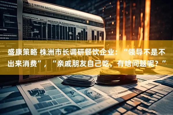盛康策略 株洲市长调研餐饮企业：“领导不是不出来消费”，“亲戚朋友自己吃，有啥问题呢？”