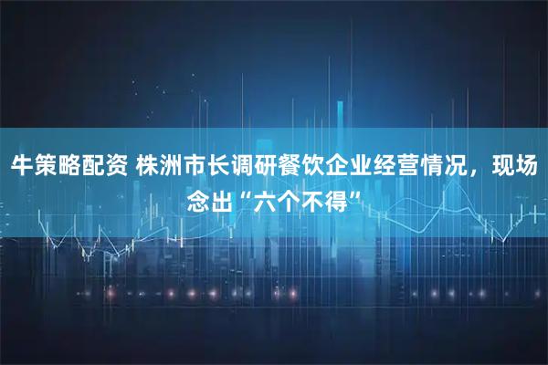 牛策略配资 株洲市长调研餐饮企业经营情况，现场念出“六个不得”