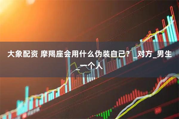 大象配资 摩羯座会用什么伪装自己？_对方_男生_一个人