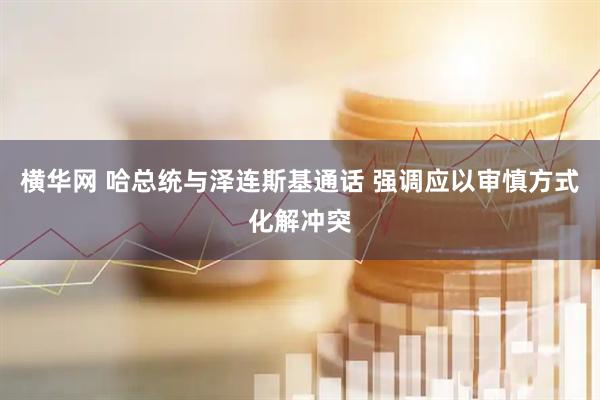 横华网 哈总统与泽连斯基通话 强调应以审慎方式化解冲突