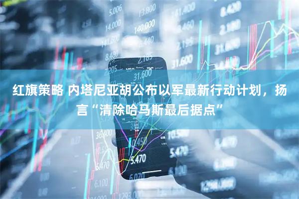 红旗策略 内塔尼亚胡公布以军最新行动计划，扬言“清除哈马斯最后据点”