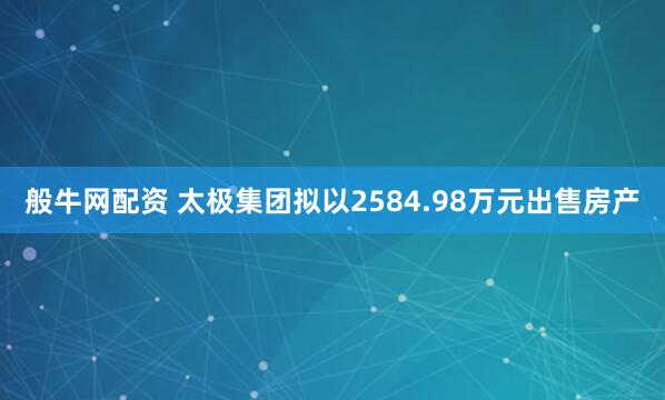 般牛网配资 太极集团拟以2584.98万元出售房产