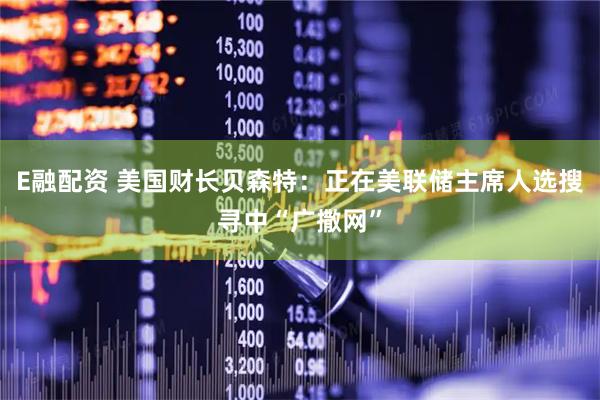 E融配资 美国财长贝森特：正在美联储主席人选搜寻中“广撒网”