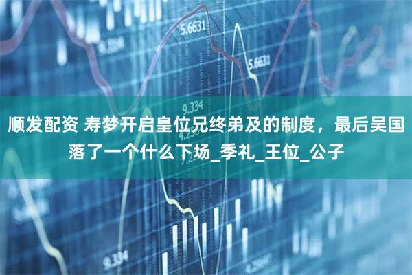顺发配资 寿梦开启皇位兄终弟及的制度，最后吴国落了一个什么下场_季礼_王位_公子