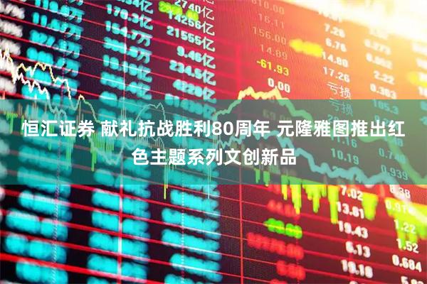 恒汇证券 献礼抗战胜利80周年 元隆雅图推出红色主题系列文创新品