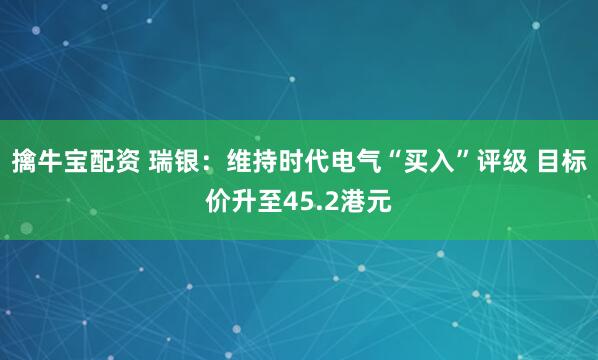 擒牛宝配资 瑞银：维持时代电气“买入”评级 目标价升至45.2港元
