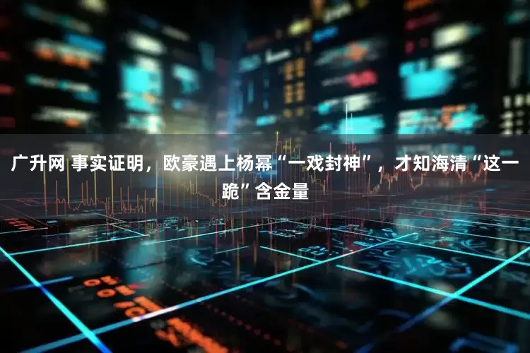 广升网 事实证明，欧豪遇上杨幂“一戏封神”，才知海清“这一跪”含金量