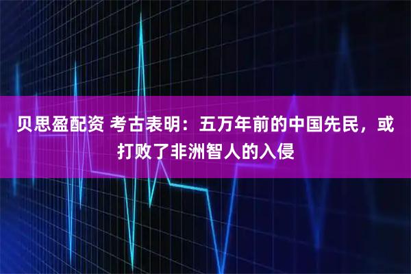 贝思盈配资 考古表明：五万年前的中国先民，或打败了非洲智人的入侵