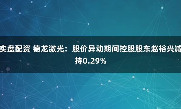 实盘配资 德龙激光：股价异动期间控股股东赵裕兴减持0.29%
