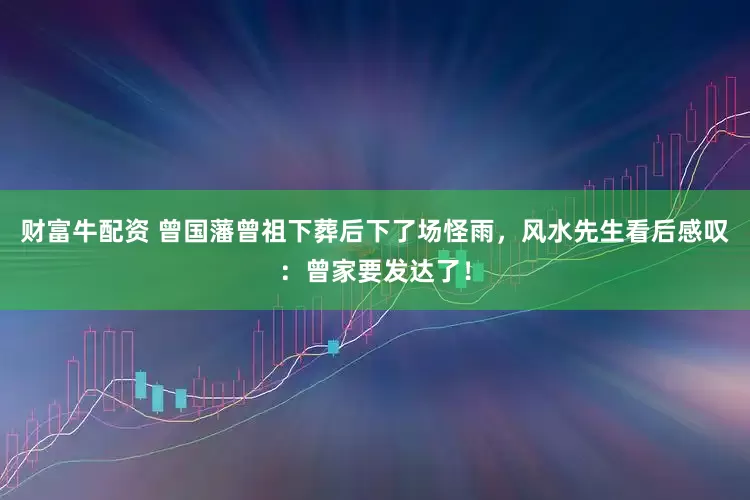 财富牛配资 曾国藩曾祖下葬后下了场怪雨，风水先生看后感叹：曾家要发达了！
