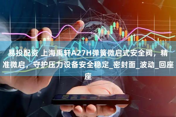 易投配资 上海禹轩A27H弹簧微启式安全阀，精准微启，守护压力设备安全稳定_密封面_波动_回座