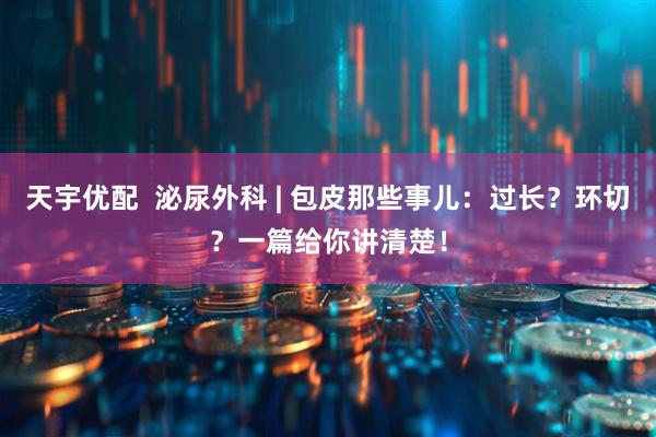 天宇优配  泌尿外科 | 包皮那些事儿：过长？环切？一篇给你讲清楚！