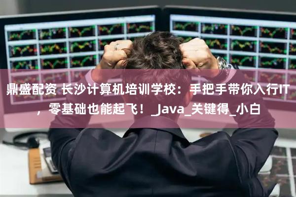 鼎盛配资 长沙计算机培训学校：手把手带你入行IT，零基础也能起飞！_Java_关键得_小白
