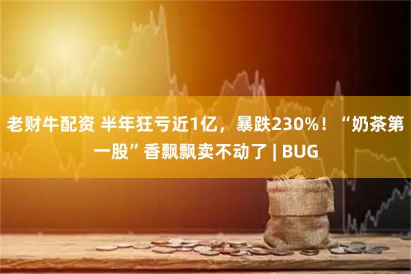 老财牛配资 半年狂亏近1亿，暴跌230%！“奶茶第一股”香飘飘卖不动了 | BUG