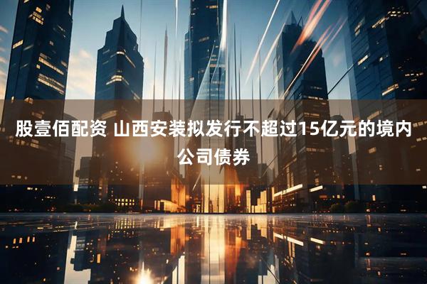 股壹佰配资 山西安装拟发行不超过15亿元的境内公司债券