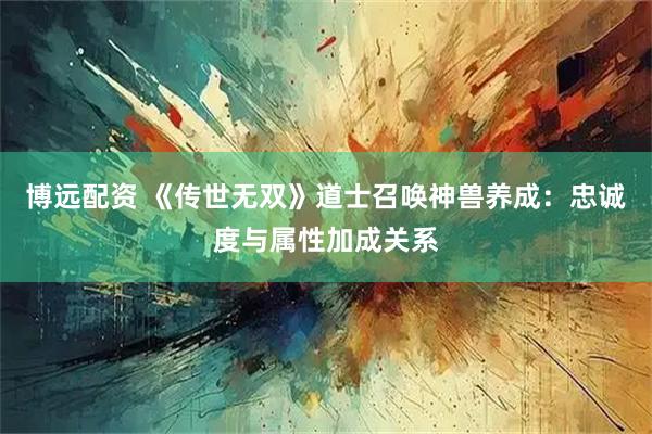 博远配资 《传世无双》道士召唤神兽养成：忠诚度与属性加成关系