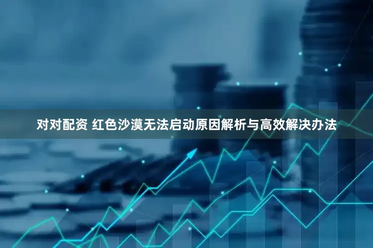 对对配资 红色沙漠无法启动原因解析与高效解决办法