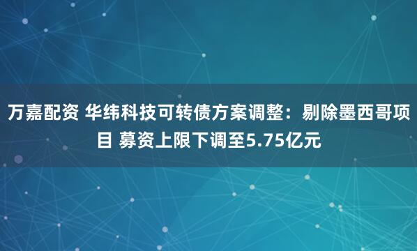 万嘉配资 华纬科技可转债方案调整：剔除墨西哥项目 募资上限下调至5.75亿元