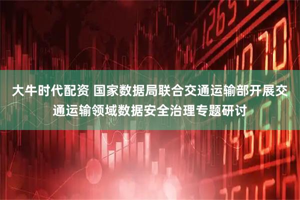 大牛时代配资 国家数据局联合交通运输部开展交通运输领域数据安全治理专题研讨