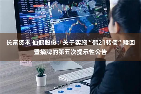 长富资本 仙鹤股份：关于实施“鹤21转债”赎回暨摘牌的第五次提示性公告